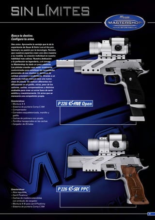Busca tu destino.
Configura tu arma.
Sea único. Aproveche la ventaja que le da la
experiencia de Sauer & Sohn´s en el tiro pro-
fesional y su pasión por la tecnología. Permita
que nuestros expertos creen una obra maestra
a su medida. La creación individual es nuestra
habilidad más valiosa. Nuestra dedicación
a la perfección es legendaria, y el concep-
to Mastershop ha dado un paso adelante.
Las pistolas creadas aquí están totalmente
customizadas para satisfacer las necesidades
personales de sus dueños en términos de
calidad, precisión y rendimiento. Gracias a un
elaborado trabajo manual nace una nueva
clase de pistola. Se realizan diferentes mo-
dificaciones en el gatillo, miras, peso de los
cañones, cachas, compensadores y distintos
acabados para crear un arma fuera de serie
estética y mecánicamente. Un arma que se
merecería una competición propia.

Características:
¬ Montura X II
¬ Sistema de puntería Comp C SM
¬ Compensador
¬ Corredera esqueletonizada, martillo y
  gatillo
¬ Cachas de polímero con picado
¬ Tornillos hexagonales en las cachas
¬ Cargador de 25 balas




Características:
¬ Alza regulable
¬ Carril Picatinny
¬ Cachas de madera extendidas
  con embudo de cargador
¬ Montura X III para carril Picatinny
¬ Sistema de puntería Comp C SM
 