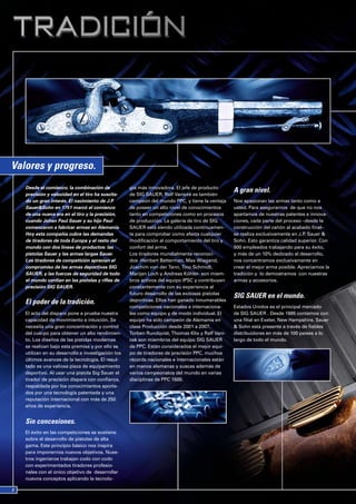 Valores y progreso.
   Desde el comienzo, la combinación de            gía más innovadora. El jefe de producto
                                                                                                A gran nivel.
   precisión y velocidad en el tiro ha suscita-    de SIG SAUER, Ralf Vanicek es también
   do un gran interés. El nacimiento de J.P.       campeón del mundo PPC, y tiene la ventaja    Nos apasionan las armas tanto como a
   Sauer&Sohn en 1751 marcó el comienzo            de poseer un alto nivel de conocimientos     usted. Para asegurarnos de que no nos
   de una nueva era en el tiro y la precisión,     tanto en competiciones como en procesos      apartamos de nuestras patentes e innova-
   cuando Johan Paul Sauer y su hijo Paul          de producción. La galería de tiro de SIG     ciones, cada parte del proceso –desde la
   comenzaron a fabricar armas en Alemania.        SAUER está siendo utilizada continuamen-     construcción del cañón al acabado final–
   Hoy esta compañía cubre las demandas            te para comprobar como afecta cualquier      se realiza exclusivamente en J.P. Sauer &
   de tiradores de toda Europa y el resto del      modificación al comportamiento del tiro y    Sohn. Esto garantiza calidad superior. Con
   mundo con dos líneas de productos: las          confort del arma.                            500 empleados trabajando para su éxito,
   pistolas Sauer y las armas largas Sauer.        Los tiradores mundialmente reconoci-         y más de un 10% dedicado al desarrollo,
   Los tiradores de competición aprecian el        dos -Heirbert Betterman, Max Wiegand,        nos concentramos exclusivamente en
   compromiso de las armas deportivas SIG          Joachim von der Tann, Tino Schmidt,          crear el mejor arma posible. Apreciamos la
   SAUER, y las fuerzas de seguridad de todo       Marijan Loch y Andreas Köhler- son miem-     tradición y lo demostramos con nuestras
   el mundo confían en las pistolas y rifles de    bros activos del equipo IPSC y contribuyen   armas y accesorios.
   precisión SIG SAUER.                            constantemente con su experiencia al
                                                   futuro desarrollo de las exitosas pistolas
                                                                                                SIG SAUER en el mundo.
   El poder de la tradición.                       deportivas. Ellos han ganado innumerables
                                                   competiciones nacionales e internaciona-     Estados Unidos es el principal mercado
   El acto del disparo pone a prueba nuestra       les como equipo y de modo individual. El     de SIG SAUER . Desde 1985 contamos con
   capacidad de movimiento e intuición. Se         equipo ha sido campeón de Alemania en        una filial en Exeter, New Hampshire. Sauer
   necesita una gran concentración y control       clase Producción desde 2001 a 2007.          & Sohn está presente a través de fiables
   del cuerpo para obtener un alto rendimien-      Torben Rundqvist, Thomas Klix y Ralf Vani-   distribuidores en más de 100 países a lo
   to. Los diseños de las pistolas modernas        cek son miembros del equipo SIG SAUER        largo de todo el mundo.
   se realizan bajo esta premisa y por ello se     de PPC. Están considerados el mejor equi-
   utilizan en su desarrollo e investigación los   po de tiradores de precisión PPC, muchos
   últimos avances de la tecnología. El resul-     récords nacionales e internacionales están
   tado es una valiosa pieza de equipamiento       en manos alemanas y suecas además de
   deportivo. Al usar una pistola Sig Sauer el     varios campeonatos del mundo en varias
   tirador de precisión dispara con confianza,     disciplinas de PPC 1500.
   respaldada por los conocimientos aporta-
   dos por una tecnología patentada y una
   reputación internacional con más de 250
   años de experiencia.


   Sin concesiones.
   El éxito en las competiciones se sostiene
   sobre el desarrollo de pistolas de alta
   gama. Este principio básico nos inspira
   para imponernos nuevos objetivos. Nues-
   tros ingenieros trabajan codo con codo
   con experimentados tiradores profesio-
   nales con el único objetivo de desarrollar
   nuevos conceptos aplicando la tecnolo-
 
