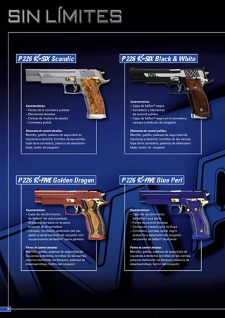 Características:
Características:                                ¬ Capa de Ilaflon® negra
¬ Partes de la corredera pulidas                ¬ Corredera y elementos
¬ Elementos dorados                               de control pulidos
¬ Cachas de madera de abedul                    ¬ Capa de Ilaflon® negro en la corredera,
¬ Corredera pulida                                carcasa y embudo de cargador

Elementos de control dorados:                   Elementos de control pulidos:
Martillo, gatillo, palanca de seguridad de      Martillo, gatillo, palanca de seguridad de
izquierda a derecha, tornillos de las cachas,   izquierda a derecha, tornillos de las cachas,
tope de la corredera, palanca de desensam-      tope de la corredera, palanca de desensam-
blaje, botón de cargador                        blaje, botón de cargador




Características:                                Características:
¬ Capa de recubrimiento                         ¬ Capa de recubrimiento
  de Ilaflon® de cobre perlado                    de Ilaflon® azul perla
¬ Grabados dorados en la parte                  ¬ Partes de control doradas
  superior de la corredera                      ¬ Cachas en madera azul de Haya
¬ Carcasa, corredera, extensión del car-        ¬ Corredera, carcasa, canal negro
  gador y canal embudo de cargador con            azabache y extensión del cargador
  recubrimiento de Ilaflon® cobre perlado         recubierto de ilaflon® azul perla

Partes de control doradas:                      Partes de control doradas:
Martillo, gatillo, palanca de seguridad de      Martillo, gatillo, palanca de seguridad de
izquierda a derecha, tornillos de las cachas,   izquierda a derecha, tornillos de las cachas,
palanca deslizante de bloqueo, palanca de       palanca deslizante de bloqueo, palanca de
desensamblaje, botón del cargador               desensamblaje, botón del cargador
 