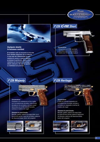 Cualquier detalle                                        Características:
lo hacemos realidad.                                     ¬ Empuñadura X FIVE acortada
                                                         ¬ Corredera con miras standard
El verdadero valor se encuentra en los más               ¬ Cañón de 112 mm de longitud
finos detalles alejándose de lo ordinario.
Lo que sale de la Mastershop es para
nosotros lo común y nuestro objetivo
es siempre la perfección. Nacen obras
maestras con innovación tecnológica y
diseño visionario. No hay dos iguales.
Lo individual es la premisa.




       Características:                                  Características:
       Grabados con arabescos en fino inglés             P 226 con carcasa jaspeada con
       con incrustaciones doradas, inserciones           incrustaciones doradas, carcasa y
       doradas en la corredera, carcasa y guar-          corredera en jaspeada y cachas de
       damontes con el SIG SAUER dorado,                 madera de nogal
       cachas en madera de nogal
                                                         Elementos de control dorados:
       Elementos de control dorados:                     Martillo, gatillo, palanca de seguridad,
       Martillo, gatillo, palanca de seguridad, torni-   tornillos de las cachas, palanca deslizante
       llos de las cachas, tope de corredera, palanca    de bloqueo, palanca de desensamblaje,
       de desensamblaje, botón del cargador              botón del cargador
 