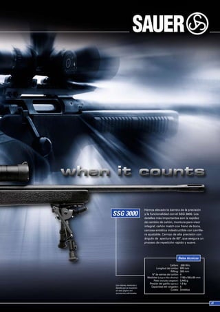 Hemos elevado la barrera de la precisión
                          y la funcionalidad con el SSG 3000. Los
                          detalles más importantes son la rapidez
                          de cambio de cañón, montura para visor
                          integral, cañón match con freno de boca,
                          carcasa sintética indestructible con carrille-
                          ra ajustable. Cerrojo de alta precisión con
                          ángulo de apertura de 60º, que asegura un
                          proceso de repetición rápido y suave.




                                                          Datos técnicos

                                                  Calibre:    .308 Win.
                                   Longitud del cañón:        600 mm
                                                   Rifling:   305 mm
                               Nº de estrías del cañón:       4
                            Medidas (Largo x Alto x Ancho):   1180 x190 x 95 mm
                                Peso (incluido cargador):     5,440 g
                             Presión del gatillo (aprox.):    1.6 kp
Los visores, monturas y
bípode que se muestran
                              Capacidad del cargador:         5
en esta página son                                 Culata:    Sintética
accesorios adicionales.
 