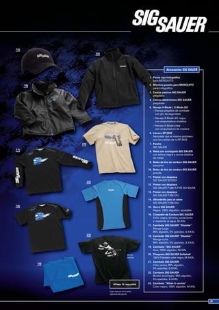 Accesorios SIG SAUER

                              1. Punto rojo holográfico
                                 para MOSQUITO
                              2. Montura puente para MOSQUITO
                                 para holográfico
                              3. Cascos pasivos SIG SAUER
                                 plegables
                              4. Cascos electrónicos SIG SAUER
                                 plegables
                              5. Navaja X-Blade / X-Blade SO
                                 ¬ Navaja plegable de combate
                                   con pin de seguridad
                                 ¬ Navaja X-Blade SO negra
                                   con empuñadura sintética
                                 ¬ Navaja X-Blade plata
                                   con empuñadura de madera
                              6. Llavero SP 2022
                                 fabricado con el mismo polímero
                                 que las cachas de la SP 2022
                              7. Parche
                                 SIG SAUER
                              8. Reloj con cronógrafo SIG SAUER
                                 con esfera negra y correa elástica
                                 de metal
                              9. Bolsa de tiro en cordura SIG SAUER
                                 pequeña
                             10. Bolsa de tiro en cordura SIG SAUER
                                 grande
                             11. Póster con despiece
                                 SIG SAUER SP 2022
                             12. Póster con despiece
                                 SIG SAUER P 226 X-FIVE SO SA/DA
                             13. Póster con despiece
                                 SIG SAUER P 250 DCc
                             14. Alfombrilla para el ratón
                                 SIG SAUER P 250 DCc
                             15. Gorra SIG SAUER
                                 Negra, 100% Algodón, ajustable
                             16. Chaqueta de Cordura SIG SAUER
                                 Color negro, térmica, cortaviento
                                 y repelente al agua, M-XXL
                             17. Camiseta SIG SAUER “Shooter”
                                 Manga Larga
                                 95% algodón, 5% spandex, S-XXXL
                             18. Camiseta SIG SAUER “Shooter”
                                 Manga corta
                                 95% algodón, 5% spandex, S-XXXL
                             19. Camiseta “SIG SAUER”
                                 Azul, 100% algodón, M-XXL
                   Acción    20. Chaqueta SIG SAUER Softshell
                   impresa       100% Polyester, color negro, M-XXXL
                             21. Camiseta SIG SAUER
                                 Color arena, 95% algodón,
                                 5% spandex, S-XXXL
                             22. Camiseta SIG SAUER
                                 Bicolor azul/negro, 95% algodón,
                                 5% spandex, S-XXXL
                             23. Camiseta “When it counts”
                                 Color negro, 100% algodón, M-XXL
Logo impreso en la parte
izquierda del pecho
 