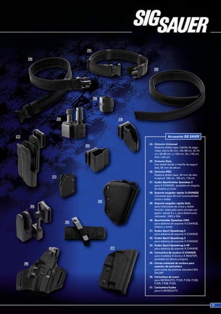 Accesorios SIG SAUER

24. Cinturón Universal
    Sistema doble capa, hebilla de segu-
    ridad, altura 40 mm, XS=59 cm, S=74
    cm, M=89 cm, L=104 cm, XL=119 cm,
    XXL=134 cm
25. Cinturón Duty
    Con doble fondo y hebilla de seguri-
    dad, 50 mm de altura
26. Cinturón IPSC
    Sistema doble capa, 40 mm de alto,
    longitud: 100 cm, 105 cm, 110 cm
27. Kydex Sportholster Speedsec 3
    para X-CHANGE, ajustable en ángulo,
    de diestro y zurdo
28. Soporte cargador rápido X-CHANGE
    Universal para 40 mm funcionalidad
    única o doble
29. Soporte cargador rápido Solo
    para cinturones de única y doble
    función, adecuado para carcasa car-
    gador rápido K y L para SafariLand,
    Jetloader, HKS y Niki
30. Sportsholder Speedsec CW5
    para sistema de soporte X-CHANGE,
    diestro y zurdo
31. Kydex Sport Speedmag 5
    para sistema de soporte X-CHANGE
32. Kydex Sport Speedmag 3
    para sistema de soporte X-CHANGE
33. Kydex Sport Speedmag 5 AP
    para sistema de soporte X-CHANGE
34. Cartuchera de cordura X-CHANGE
    para modelos X-Zone y X MASTER,
    ajustable en altura y ángulo
35. Correa universal de cordura para
    sujeción de cartuchera
    para todas las pistolas standard SIG
    SAUER
36. Cartuchera de cuero
    para MOSQUITO, P 220, P 226, P 228,
    P 229, P 239, P 250
37. Cartuchera Kydex
    para la MOSQUITO
 