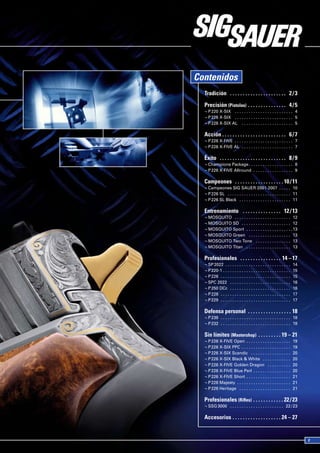 Contenidos
  Tradición  .  .  .  .  .  .  .  .  .  .  .  .  .  .  .  .  .  .  .  .  .  . 2 / 3
  Precisión (Pistolas)  .  .  .  .  .  .  .  .  .  .  .  .  .  .  . 4 / 5
  ¬ P 220 X-SIX . . . . . . . . . . . . . . . . . . . . . . . . . 4
  ¬ P 226 X-SIX . . . . . . . . . . . . . . . . . . . . . . . . . 5
  ¬ P 226 X-SIX AL . . . . . . . . . . . . . . . . . . . . . . 5

  Acción  .  .  .  .  .  .  .  .  .  .  .  .  .  .  .  .  .  .  .  .  .  .  .  .  . 6 / 7
  ¬ P 226 X-FIVE . . . . . . . . . . . . . . . . . . . . . . . . . 7
  ¬ P 226 X-FIVE AL . . . . . . . . . . . . . . . . . . . . . . 7

  Éxito  .  .  .  .  .  .  .  .  .  .  .  .  .  .  .  .  .  .  .  .  .  .  .  .  .  . 8 / 9
  ¬ Champions Package . . . . . . . . . . . . . . . . . . . 8
  ¬ P 226 X-FIVE Allround . . . . . . . . . . . . . . . . . 9

  Campeones  .  .  .  .  .  .  .  .  .  .  .  .  .  .  .  .  .  .  . 10 / 11
  ¬ Campeones SIG SAUER 2001-2007 . . . . . 10
  ¬ P 226 SL . . . . . . . . . . . . . . . . . . . . . . . . . . . 11
  ¬ P 226 SL Black . . . . . . . . . . . . . . . . . . . . . . 11

  Entrenamiento  .  .  .  .  .  .  .  .  .  .  .  .  .  .  . 12 / 13
  ¬ MOSQUITO . . . . . . . . . . . . . . . . . . . . . . . . 12
  ¬ MOSQUITO SD . . . . . . . . . . . . . . . . . . . . . 12
  ¬ MOSQUITO Sport . . . . . . . . . . . . . . . . . . . .13
  ¬ MOSQUITO Green . . . . . . . . . . . . . . . . . . 13
  ¬ MOSQUITO Two Tone . . . . . . . . . . . . . . . 13
  ¬ MOSQUITO Titan . . . . . . . . . . . . . . . . . . . 13

  Profesionales  .  .  .  .  .  .  .  .  .  .  .  .  .  .  .  . 14 – 17
  ¬ SP 2022 . . . . . . . . . . . . . . . . . . . . . . . . . . . .                   14
  ¬ P 220-1 . . . . . . . . . . . . . . . . . . . . . . . . . . . . .                 15
  ¬ P 226 . . . . . . . . . . . . . . . . . . . . . . . . . . . . . .                 15
  ¬ SPC 2022 . . . . . . . . . . . . . . . . . . . . . . . . . .                      16
  ¬ P 250 DCc . . . . . . . . . . . . . . . . . . . . . . . . . .                     16
  ¬ P 228 . . . . . . . . . . . . . . . . . . . . . . . . . . . . . .                 17
  ¬ P 229 . . . . . . . . . . . . . . . . . . . . . . . . . . . . . .                 17

  Defensa personal  .  .  .  .  .  .  .  .  .  .  .  .  .  .  .  .  . 18
  ¬ P 239 . . . . . . . . . . . . . . . . . . . . . . . . . . . . . . 18
  ¬ P 232 . . . . . . . . . . . . . . . . . . . . . . . . . . . . . . 18

  Sin límites (Mastershop)  .  .  .  .  .  .  .  .  . 19 – 21
  ¬ P 226 X-FIVE Open . . . . . . . . . . . . . . . . . . .                           19
  ¬ P 226 X-SIX PPC . . . . . . . . . . . . . . . . . . . . .                         19
  ¬ P 226 X-SIX Scandic . . . . . . . . . . . . . . . . .                             20
  ¬ P 226 X-SIX Black & White . . . . . . . . . . . .                                 20
  ¬ P 226 X-FIVE Golden Dragon . . . . . . . . . .                                    20
  ¬ P 226 X-FIVE Blue Perl . . . . . . . . . . . . . . . .                            20
  ¬ P 226 X-FIVE Short . . . . . . . . . . . . . . . . . . .                          21
  ¬ P 226 Majesty . . . . . . . . . . . . . . . . . . . . . . .                       21
  ¬ P 226 Heritage . . . . . . . . . . . . . . . . . . . . . .                        21

  Profesionales (Rifles)  .  .  .  .  .  .  .  .  .  .  .  . 22 / 23
  ¬ SSG 3000 . . . . . . . . . . . . . . . . . . . . . . . 22 / 23

  Accesorios  .  .  .  .  .  .  .  .  .  .  .  .  .  .  .  .  .  .  . 24 – 27
 