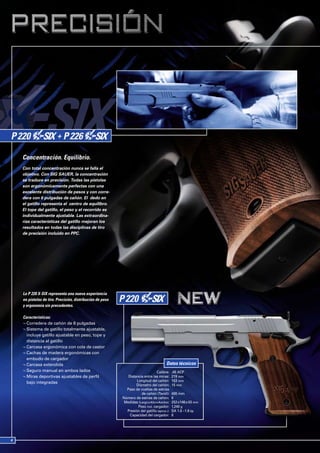 Concentración. Equilibrio.
Con total concentración nunca se falla el
objetivo. Con SIG SAUER, la concentración
se traduce en precisión. Todas las pistolas
son ergonómicamente perfectas con una
excelente distribución de pesos y con corre-
dera con 6 pulgadas de cañón. El dedo en
el gatillo representa el centro de equilibro.
El tope del gatillo, el peso y el recorrido es
individualmente ajustable. Las extraordina-
rias características del gatillo mejoran los
resultados en todas las disciplinas de tiro
de precisión incluido en PPC.




La P 220 X-SIX representa una nueva experiencia
en pistolas de tiro. Precisión, distribución de peso
y ergonomía sin precedentes.

Características:
¬ Corredera de cañón de 6 pulgadas
¬ Sistema de gatillo totalmente ajustable,
  incluye gatillo ajustable en peso, tope y
  distancia al gatillo
¬ Carcasa ergonómica con cola de castor
¬ Cachas de madera ergonómicas con
  embudo de cargador
¬ Carcasa extendida                                                                  Datos técnicos
¬ Seguro manual en ambos lados                                                Calibre:    .45 ACP
¬ Miras deportivas ajustables de perfil                   Distancia entre las miras:      219 mm
  bajo integradas                                              Longitud del cañón:        153 mm
                                                               Diámetro del cañón:        15 mm
                                                         Paso de vueltas de estrías
                                                                  de cañón (Twist):       400 mm
                                                       Número de estrías de cañón:        6
                                                        Medidas (Largo x Alto x Ancho):   252 x146 x 43 mm
                                                                Peso incl. cargador:      1,240 g
                                                         Presión del gatillo (aprox.):    SA 1.0 –1.6 kp
                                                           Capacidad del cargador:        8
 