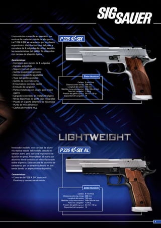 Una auténtica maravilla en precisión por
encima de cualquier pistola de alta gama.
La P 226 X-SIX se caracteriza por un diseño
ergonómico, distribución ideal del peso y
corredera de 6 pulgadas de cañón, excelen-
tes características del gatillo. Ya disponible
con carcasa de aleación ligera.

Características:
¬ Corredera para cañón de 6 pulgadas
¬ Carcasa extendida
¬ Seguro manual ambidiestro
¬ Gatillo ajustable en presión
¬ Distancia de gatillo ajustables
                                                                              Datos técnicos
¬ Tope del gatillo ajustable
¬ Gatillo de recorrido corto
                                                                      Calibre:    9 mm Para
¬ Empuñadura con cola castor                          Distancia entre miras:      206 mm
¬ Embudo de cargador                                    Longitud del cañón:       153 mm
¬ Partes metálicas con picado para mejor         Medidas (Largo xAlto xAncho):    249 x150 x 44 mm
                                                        Peso incl. cargador:      1,354 g
  agarre                                          Presión del gatillo (aprox.):   SA 1.0 –1.6 kp
¬ Cargador extendido en metal ultraligero          Capacidad del cargador:        19
¬ Miras deportivas de perfil bajo integradas
¬ Picado en la parte delantera de la carcasa
¬ Punto de mira Undercut
¬ Cachas de madera NILL




Innovador modelo con carcasa de alumi-
nio réplica exacta del modelo pesado en
versión acero pero con una importante re-
ducción en peso. Reemplazar el acero por
aluminio tiene también un efecto favorable
sobre el precio. Esta carcasa de aluminio se
caracteriza por un atractivo diseño en dos
tonos dando un aspecto muy deportivo.

Características:
¬ Como en la P226 X SIX con carril
  Picatinny y carcasa de aluminio.


                                                                              Datos técnicos

                                                                      Calibre:    9 mm Para
                                                  Distancia entre las miras:      206 mm
                                                        Longitud del cañón:       153 mm
                                                 Medidas (Largo xAlto x Ancho):   249 x150 x 44 mm
                                                        Peso incl. cargador:      1,070 g
                                                  Presión del gatillo (aprox.):   SA 1.0 –1.6 kp
                                                   Capacidad del cargador:        19
 