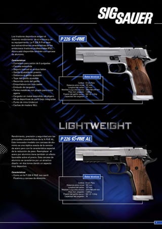 Los tiradores deportivos exigen el
máximo rendimiento de sí mismos y de
su equipamiento. La P 226 X-Five saca
sus extraordinarias características de los
ambiciosos tiradores profesionales IPSC.
Ahora está disponible también con carcasa
de aluminio.

Características:
¬ Corredera para cañón de 5 pulgadas
¬ Carcasa extendida
¬ Seguro manual en ambos lados
¬ Gatillo ajustable en presión
¬ Distancia al gatillo ajustable
                                                                             Datos técnicos
¬ Tope del gatillo ajustable
¬ Recorrido corto del gatillo
                                                                     Calibre:    9 mm Para
¬ Empuñadura con cola castor                        Distancia entre miras:       181 mm
¬ Embudo de cargador                                  Longitud del cañón:        127 mm
¬ Partes metálicas con picado para mejor       Medidas (Largo x Alto x Ancho):   224 x150 x 44 mm
                                                      Peso incl. cargador:       1,306 g
  agarre                                        Presión del gatillo (aprox.):    SA 1.0 –1.6 kp
¬ Cargador en metal extendido ultraligero        Capacidad del cargador:         19
¬ Miras deportivas de perfil bajo integradas
¬ Punto de mira Undercut
¬ Cachas de madera NILL




Rendimiento, precisión y seguridad son las
principales características de la X-FIVE AL.
Este innovador modelo con carcasa de alu-
minio es una réplica exacta de la versión
de acero pero con la característica especial
de la reducción de peso. Reemplazar el
acero por aluminio tiene también un efecto
favorable sobre el precio. Esta carcasa de
aluminio se caracteriza por un atractivo
diseño en dos tonos dando un aspecto
muy deportivo.

Características:
¬ Como en la P 226 X FIVE con carril
                                                                             Datos técnicos
  Picatinny y carcasa de aluminio.

                                                                     Calibre:    9 mm Para
                                                    Distancia entre miras:       181 mm
                                                      Longitud del cañón:        127 mm
                                               Medidas (Largo x Alto x Ancho):   224 x150 x 44 mm
                                                      Peso incl. cargador:       1,030 g
                                                Presión del gatillo (aprox.):    SA 1.0 –1.6 kp
                                                 Capacidad del cargador:         19
 