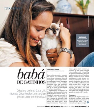 TUDODEBOM




                                                                                                                     FOTOS: LUCAS DE MENEZES
                                                                                                  CARINHO
                                                                                                Apaixonada por
                                                                                              gatos desde criança,
                                                                                                Renata decidiu
                                                                                               cuidar deles como
                                                                                                  proﬁssional




         babá
                                                                                mais e, para minha surpresa, a
                                           ANA CECÍLIA SOARES
                                           anacecilia@diariodonordeste.com.br   cat sitter de São Paulo, que foi
                                                                                entrevistada, seguia o meu blog
                                                                                no twitter. Conversamos, e decidi
                                           Para muitas pessoas, o amor pe-      implantar o serviço em Fortaleza.
                                           los animais não tem limites. Em      Amo os animais, e cuidar deles é
                                           nome desse sentimento, donos de      gratiﬁcante”, revela. Renata ex-
                                           cães e gatos estão sempre atentos    plica que o trabalho vem se tor-

         DE GATINHOS                       a produtos e serviços que garan-
                                           tam o conforto e o bem-estar dos
                                           bichinhos. Uma das novidades
                                                                                nando conhecido por meio do
                                                                                blog. “A conﬁança é fundamental
                                                                                neste serviço, pois o gatinho ﬁca
                                           surgidas em Fortaleza é a proﬁs-     em sua casa, e eu vou até ele na
                                           são de cat sitter. Em outras pala-   ausência dos donos. Sou louca
                                           vras, babá de gatinhos.              pelos bichanos desde pequena, e
        Criadora do blog Gata Lili,           A jornalista e idealizadora do
                                           blog Gata Lili, Renata Goés, tra-
                                                                                isso tomou uma proporção muito
                                                                                grande em minha vida”, revela.
   Renata Góes implanta o serviço          balha há mais de nove meses na
                                           função. O interesse veio após ter    O começo
        de cat sitter em Fortaleza         assistido a uma reportagem so-
                                           bre o assunto no programa “Mais
                                                                                A história do blog teve início quan-
                                                                                do Renata resgatou a Lili, uma
                                           Você”, da Rede Globo, da apresen-    gatinha que estava presa entre os
                                           tadora Ana Maria Braga. “Achei       tijolos de uma igreja. “Ela
                                           superinteressante. Fui pesquisar     miava tão alto que consegui

                           @revistasiara DOMINGO, 14 DE OUTUBRO DE 2012 FORTALEZA, CEARÁ DIÁRIO DO NORDESTE // 31
 