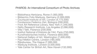 PHAROS: An International Consortium of Photo Archives
• Bibliotheca Hertziana, Rome (1,065,000)

• Bildarchiv Foto Marburg, Germany (2,000,000)

• Courtauld Institute of Art, London (4,173,500)

• Fondazione Federico Zeri, Bologna (290,000)

• Frick Art Reference Library, New York (1,346,000)

• Getty Research Institute, Los Angeles (2,086,000)

• Villa I Tatti, Florence (239,000)

• Institut National d’Histoire de l’Art, Paris (750,000)

• Kunsthistorisches Institut, Florence (650,000)

• National Gallery of Art, Washington (7,600,000)

• Paul Mellon Centre, London (185,000)

• Rijksbureau, The Hague (7,000,000

• Warburg Institute, London (3,500,000)

• Yale Center for British Art, New Haven (132,000)
 
