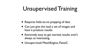 Unsupervised Training
• Requires little-to-no prepping of data
• Can just give the tool a set of images and
have it produce results
• Extremely easy to get started, results aren’t
always as interesting.
• Unsupervised: MatchEngine, PasteC
 
