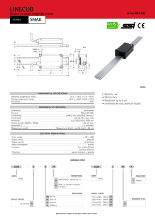 LINECOD                                                                                                                                           www.lika.biz
Guided absolute magnetic sensor
  series              SMAG




                                                                                                                                                                   SMAG


                                 ENVIRONMENTAL SPECIFICATIONS                                                         •   Absolute ruler
Operating temperature range:                                                -25°C ÷ +85°C (-13°F +185°F)              •   SSI interface
Storage temperature range:                                                 -40°C ÷ +100°C (-40°F +212°F)
Protection:                                                                                         IP67
                                                                                                                      •   Resolution up to 5 µm
                                                                                                                      •   Unaffected by dust, debris or liquids
                                  MECHANICAL SPECIFICATIONS
Dimensions:                                                                                 see drawing
Housing:                                                                                Nylon 6FC 30%
Connections:                                                        cable 2.0 m, inline M12 connector
Travel speed:                                                                 typ. 0,5 m/s - max. 1m/s
Resolution:                                                               0,1 / 0,05 / 0,01 / 0,005 mm
System accuracy (SMAG + MTAG):                                                            ± 50 µm max.
Repeatability:                                                                           ± 1 increment
Measurement length:                                       Measurement length = profile length - 80 mm

                                   ELECTRICAL SPECIFICATIONS
Power supply:                                                                                 +10V ÷ +30V
Output circuit:                                                                                    Gray, SSI
Output current:                                                                                40 mA max.
Power consumption:                                                                                1 W max.
Functions:                                                                             Zero setting (Preset)
                                                                                         Counting direction
Protection:                                                                    against inversion of polarity


                                                                             ORDERING CODE


   XXXX           -          X    -    X       -     XX                                                        XXXX        -      X   -    XX     -   X


SERIES                                                                        CONNECTIONS               SERIES                                                COVER STRIP
         SMAG                                                                                                      MTAG
                                                        Lx Cable lenght on request (e.g. L2)                                                              1   supplied

                                                              Cable x m with M12 connector
                                                        Mx
                                                              (e.g. M0,5)


                                                                                RESOLUTION              PROFILE LENGTH
                                        100 0,1 mm                                                       240 mm (ML = 160mm)   240
OUTPUT CIRCUIT                             50 0,05 mm                                                    300 mm (ML = 220mm)   300                    ACCURACY CLASS
                                           10 0,01 mm                                                    370 mm (ML = 290mm)   370
          SSI Interface GA                                                                                                                   35
                                           5       0,005 mm                                              650 mm (ML = 570mm)   650



                                                          Specifications subject to changes without prior notice
 
