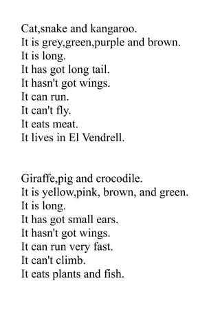 Cat,snake and kangaroo.
It is grey,green,purple and brown.
It is long.
It has got long tail.
It hasn't got wings.
It can run.
It can't fly.
It eats meat.
It lives in El Vendrell.
Giraffe,pig and crocodile.
It is yellow,pink, brown, and green.
It is long.
It has got small ears.
It hasn't got wings.
It can run very fast.
It can't climb.
It eats plants and fish.
 