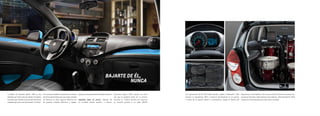 BAJARTE DE ÉL,
NUNCA
con reproductor de CD, MP3, USB, entrada auxiliar y Bluetooth®. Sólo
conecta tu reproductor MP3 o memoria directamente en el puerto;
a través de él, podrás utilizar tu smartphone, cargar la batería del
reproductor, o del teléfono o de lo que conectes, mientras escuchas tus
canciones favoritas. Cabe destacar que además, Chevrolet Spark® 2015
cuenta con 6 bocinas para que todo suene increíble.
El diseño de Chevrolet Spark® 2015 es tan
llamativo por fuera como por dentro. Al subirte,
lo primero que notarás es la consola central con
acabado tipo piano con iluminación “ice-blue”.
Por otro lado, también encontrarás un sistema
de aire acondicionado para que viajes cómodo
sin importar el clima, seguros eléctricos en
las puertas, cristales eléctricos y espejos
exteriores con ajuste eléctrico desde el interior.
EQUIPADO PARA TU ESTILO. Además de
su increíble diseño exterior e interior,
Chevrolet Spark® 2015 cuenta con todo
eso que te gustaría tener en tu camino.
Escucha tu música favorita sin importar
su formato gracias a su radio AM/FM
 