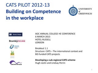 CATS PILOT 2012-13
Building on Competence
in the workplace

           AOC ANNUAL COLLEGE HE CONFERENCE
           6 MARCH 2013
           HOTEL RUSSELL
           LONDON

           Breakout 1.1
           Structure: CATS – The international context and
           BIS funded CATS projects

           Developing a sub-regional CATS scheme
           Hugh Joslin and Lindsay Perrin

                                                             1
 