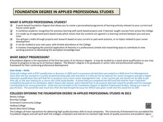 FOUNDATION DEGREE IN APPLIED PROFESSIONAL STUDIES

WHAT IS APPLIED PROFESSIONAL STUDIES?
     A work-based Foundation Degree that allows you to create a personalised programme of learning entirely relevant to your current and
      future career goals
     It combines academic recognition for previous learning with work-based projects and, if desired, taught courses from across the College
     It is made up of negotiated work-based study which means that the contents are agreed in a learning contract between you and your
      tutor
     You will gain credits through projects and research based on your current or past work practice, or on topics related to your career
      development
     It can be studied at your own pace, with limited attendance at the College
     It involves investigating the practical application of theories in a professional context and researching ways to contribute to new
      working practices to developing the workplace knowledge base

WHAT ABOUT PROGRESSION?
A foundation degree is the equivalent of the first two years of an Honours degree. It may be studied as a stand-alone qualification or you may
choose to progress to top-up to an Honours degree. The Master’s degree is for graduates in senior roles and professionals seeking a
framework for their continuing professional development.

Case Study – Stella
Stella left college with a BTEC qualification in Business in 2003 and in a previous job had been persuaded to a NVQ level 4 in Management.
Since then she has worked in a variety of administrative jobs and now feels it is time for her to improve her career prospects and get a higher
education qualification that will help her to progress into a more senior management role. In her current job, she would not be able to get
time off, so she was looking for a course she could study flexibly. A friend had just completed the APS and had told her how it had been
completely focused on his workplace, didn’t require day release, and it had led him to do projects that had raised his profile with his manager
contributing to his recent promotion. Stella has just enrolled on the Foundation Degree in Applied Professional Studies, taking out a loan to
pay the fees. The overall fee was much less than she had thought because her NVQ 4 was given credit and this saved her £1,500.

COLLEGES OFFERING THE FOUNDATION DEGREE IN APPLIED PROFESSIONAL STUDIES IN 2013
Bexley College
Bromley College
Greenwich Community College
Hadlow College
North West Kent College
The Colleges all have reputations for delivering high quality business skills to local companies. The University of Greenwich has accredited the
Foundation Degree and will work with the colleges, employers and learners to maintain high levels of quality assurance and academic rigour.
                                                                                                                                             10
 