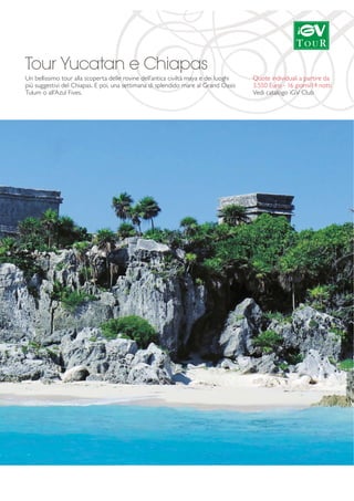 Tour Yucatan e Chiapas 
Un bellissimo tour alla scoperta delle rovine dell’antica civiltà maya e dei luoghi 
più suggestivi del Chiapas. E poi, una settimana di splendido mare al Grand Oasis 
Tulum o all'Azul Fives. 
Quote individuali a partire da 
3.550 Euro - 16 giorni/14 notti 
Vedi catalogo iGV Club 
 