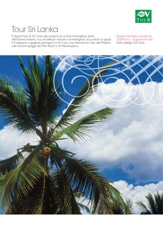 Tour Sri Lanka 
Il classico tour di Sri Lanka alla scoperta di un’isola meravigliosa, perla 
dell’Oceano Indiano, ricca di bellezze naturali e archeologiche, tra profumi di spezie 
e frangipane e rigogliose piantagioni di tè. E poi, una settimana di relax alle Maldive, 
sulle bianche spiagge del Palm Beach o di Meedhupparu. 
Quote individuali a partire da 
3.500 Euro - 16 giorni/14 notti 
Vedi catalogo iGV Club 
 