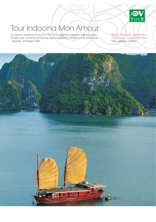Tour Indocina Mon Amour 
La storica residenza di Ho Chi Minh e la suggestiva pagoda a pilastro unico. 
In barca per ammirare le famose case su palafitta. I templi con le ammalianti 
“devatas” di Angkor Wat. 
Quote individuali a partire da 
3.950 Euro - 16 giorni/13 notti 
Vedi catalogo Oriente 
 