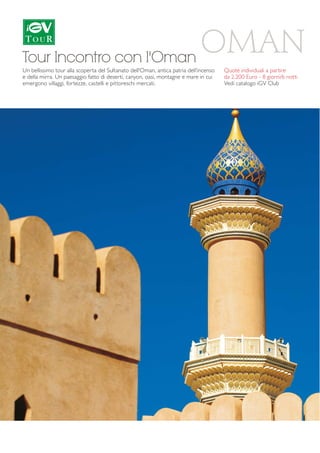 OMAN 
Tour Incontro con l'Oman 
Un bellissimo tour alla scoperta del Sultanato dell'Oman, antica patria dell'incenso 
e della mirra. Un paesaggio fatto di deserti, canyon, oasi, montagne e mare in cui 
emergono villaggi, fortezze, castelli e pittoreschi mercati. 
Quote individuali a partire 
da 2.200 Euro - 8 giorni/6 notti 
Vedi catalogo iGV Club 
 