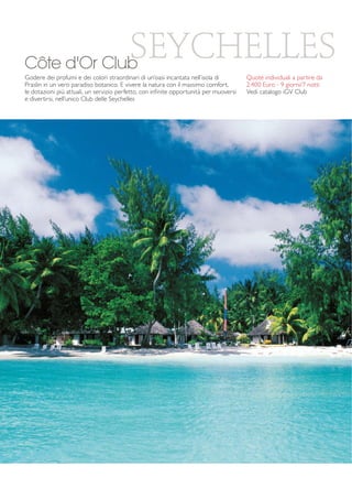 SEYCHELLES 
Côte d'Or Club 
Godere dei profumi e dei colori straordinari di un’oasi incantata nell’isola di 
Praslin in un vero paradiso botanico. E vivere la natura con il massimo comfort, 
le dotazioni più attuali, un servizio perfetto, con infinite opportunità per muoversi 
e divertirsi, nell’unico Club delle Seychelles 
Quote individuali a partire da 
2.400 Euro - 9 giorni/7 notti 
Vedi catalogo iGV Club 
 