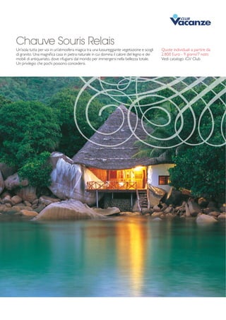Chauve Souris Relais 
Un’isola tutta per voi in un’atmosfera magica tra una lussureggiante vegetazione e scogli 
di granito. Una magnifica casa in pietra naturale in cui domina il calore del legno e dei 
mobili di antiquariato, dove rifugiarsi dal mondo per immergersi nella bellezza totale. 
Un privilegio che pochi possono concedersi. 
Quote individuali a partire da 
2.800 Euro - 9 giorni/7 notti 
Vedi catalogo iGV Club 
 