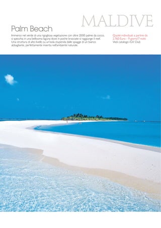 MALDIVE 
Palm Beach 
Immerso nel verde di una rigogliosa vegetazione con oltre 2000 palme da cocco, 
si specchia in una bellissima laguna dove in poche bracciate si raggiunge il reef. 
Una struttura di alto livello su un’isola stupenda dalle spiagge di un bianco 
abbagliante, perfettamente inserita nell’ambiente naturale. 
Quote individuali a partire da 
2.760 Euro - 9 giorni/7 notti 
Vedi catalogo iGV Club 
 