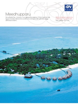 Meedhupparu 
Sito sull'atollo Raa, immerso in una vegetazione rigogliosa, il Club si specchia nella 
laguna circondata dalla barriera corallina e la vista spazia dalle splendide spiagge 
dell'Oceano Indiano. 
Quote individuali a partire da 
2.700 Euro - 9 giorni/7 notti 
Vedi catalogo iGV Club 
 