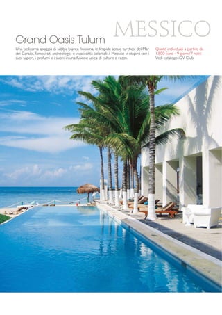 MESSICO 
Grand Oasis Tulum 
Una bellissima spiaggia di sabbia bianca finissima, le limpide acque turchesi del Mar 
dei Caraibi, famosi siti archeologici e vivaci città coloniali: il Messico vi stupirà con i 
suoi sapori, i profumi e i suoni in una fusione unica di culture e razze. 
Quote individuali a partire da 
1.800 Euro - 9 giorni/7 notti 
Vedi catalogo iGV Club 
 