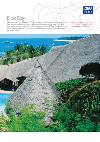 Blue Bay 
All’interno del Parco Marino di Watamu l’incanto del Club più prestigioso del Kenya. 
Due spiagge di sabbia bianca, un caldo mare blu, un’incantevole baia: il top dello 
stile per assaporare il suggestivo indimenticabile respiro dell’Africa. E i parchi naturali 
più belli a portata di mano: una vacanza al Blue Bay è molto di più di una semplice 
vacanza di mare. 
Quote individuali a partire da 
1.790 Euro - 9 giorni/7 notti 
Vedi catalogo iGV Club 
 