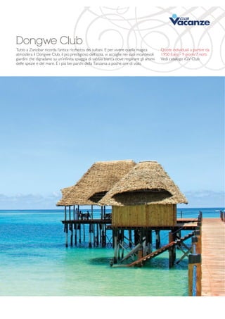 Dongwe Club 
Tutto a Zanzibar ricorda l’antica ricchezza dei sultani. E per vivere quella magica 
atmosfera il Dongwe Club, il più prestigioso dell’isola, vi accoglie nei suoi incantevoli 
giardini che digradano su un’infinita spiaggia di sabbia bianca dove respirare gli aromi 
delle spezie e del mare. E i più bei parchi della Tanzania a poche ore di volo. 
Quote individuali a partire da 
1.950 Euro - 9 giorni/7 notti 
Vedi catalogo iGV Club 
 