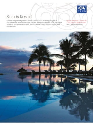 Sands Resort 
Un Club elegante adagiato su un’isola vulcanica ricca di verdi piantagioni e 
circondata dalle limpidissime acque turchesi dell’Oceano Indiano. Sulle sue lunghe 
spiagge di sabbia bianca i profumi dei fiori di aloe si fondono con i sapori della 
cucina creola. 
Quote individuali a partire da 
2.100 Euro - 9 giorni/7 notti 
Vedi catalogo iGV Club 
 