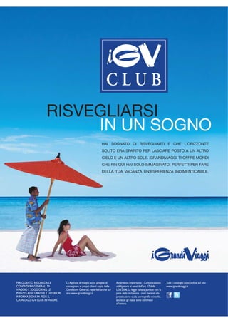 PER QUANTO RIGUARDA LE 
CONDIZIONI GENERALI DI 
VIAGGIO E SOGGIORNO, LE 
POLIZZE ASSICURATIVE E ULTERIORI 
INFORMAZIONI, FA FEDE IL 
CATALOGO iGV CLUB IN VIGORE. 
HAI SOGNATO DI RISVEGLIARTI E CHE L’ORIZZONTE 
SOLITO ERA SPARITO PER LASCIARE POSTO A UN ALTRO 
CIELO E UN ALTRO SOLE. iGRANDIVIAGGI TI OFFRE MONDI 
CHE FIN QUI HAI SOLO IMMAGINATO. PERFETTI PER FARE 
DELLA TUA VACANZA UN’ESPERIENZA INDIMENTICABILE. 
Le Agenzie di Viaggio sono pregate di 
consegnare ai propri clienti copia delle 
Condizioni Generali, reperibili anche sul 
sito www.igrandiviaggi.it 
Avvertenza importante - Comunicazione 
obbligatoria ai sensi dell’art. 17 della 
L.38/2006. La legge italiana punisce con la 
pena della reclusione i reati inerenti alla 
prostituzione e alla pornografia minorile, 
anche se gli stessi sono commessi 
all’estero. 
Tutti i cataloghi sono online sul sito 
www.igrandiviaggi.it 
RISVEGLIARSI 
IN UN SOGNO 
