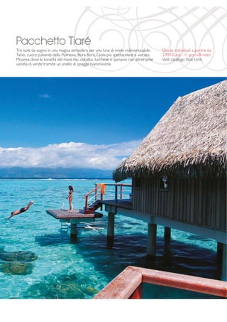 Pacchetto Tiaré 
Tre isole da sogno in una magica atmosfera per una luna di miele indimenticabile. 
Tahiti, cuore pulsante della Polinesia; Bora Bora, l’isola più spettacolare e visitata; 
Moorea dove le tonalità del mare blu, cobalto, turchese si sposano con altrettante 
varietà di verde tramite un anello di spiagge bianchissime. 
Quote individuali a partire da 
3.990 Euro - 11 giorni/8 notti 
Vedi catalogo Stati Uniti 
 
