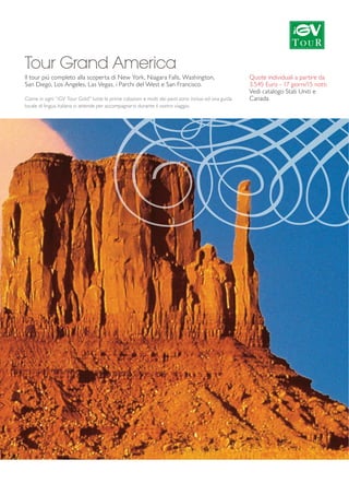 Tour Grand America 
ll tour più completo alla scoperta di New York, Niagara Falls, Washington, 
San Diego, Los Angeles, Las Vegas, i Parchi del West e San Francisco. 
Come in ogni ”iGV Tour Gold” tutte le prime colazioni e molti dei pasti sono inclusi ed una guida 
locale di lingua italiana vi attende per accompagnarvi durante il vostro viaggio. 
Quote individuali a partire da 
3.545 Euro - 17 giorni/15 notti 
Vedi catalogo Stati Uniti e 
Canada 
 
