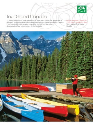 Tour Grand Canada 
La natura incontrastata delle grandi pianure, delle verdi foreste, dei grandi laghi e 
dei parchi nazionali: una varietà di paesaggi spettacolari che lasciano a bocca aperta. 
E poi le splendide città canadesi: dinamiche, ricche di storia e cultura, 
dove passato e futuro convivono a stretto contatto. 
Quote individuali a partire da 
3.100 Euro - 16 giorni/14 notti 
Vedi catalogo Stati Uniti e 
Canada 
 