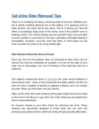 Cat Urine Odor Removal Tips
There is no mistaking the heavy, ammonia smell of cat urine. Whether your
cat is simply urinating wherever he or she wishes, or is spraying urine to
mark territory, the result will be the same. This is a strong ​odor that will
affect a surprisingly large area of the home, even if the problem area is
relatively small. You should actually account yourself lucky if you are able
to spot a puddle or a wet area on the rug or upholstery and begin treating it
immediately. However, once the urine has dried, in most cases you will
have to locate it by smell or by using a black light.
Odor Removal Once the Urine Is Found
Once you find out the problem area, it's important to take some care to
remove the urine as completely as possible; not only for the sake of your
nose, but to discourage your cat of thinking of that particular spot as a
bathroom.
The organic compounds found in ​cat urine can pose some problems in
removing the odor - some of the compounds are water soluble, but the uric
acid not only is capable of binding to adjacent surfaces, but is not soluble
by water. When you find fresh urine you should:
Wipe up the urine from hard surfaces with a paper towel and use the same
to blot urine in furniture or rugs. Don't use cloth unless you are prepared to
throw it away afterwards.
An enzyme cleaner is your best choice for removing cat urine. These
cleaners are specifically designed to break down the uric acid into
ammonia and carbon dioxide, which will simply off gas naturally afterwards.
 