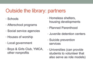 Outside the library: partners
• Schools
• Afterschool programs
• Social service agencies
• Houses of worship
• Local government
• Boys & Girls Club, YMCA,
other nonprofits
• Homeless shelters,
housing developments
• Planned Parenthood
• Juvenile detention centers
• Suicide prevention
services
• Universities (can provide
students to volunteer that
also serve as role models)
 