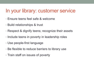 In your library: customer service
• Ensure teens feel safe & welcome
• Build relationships & trust
• Respect & dignify teens; recognize their assets
• Include teens in poverty in leadership roles
• Use people-first language
• Be flexible to reduce barriers to library use
• Train staff on issues of poverty
 