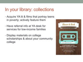 In your library: collections
• Acquire YA lit & films that portray teens
in poverty; actively feature them
• Have referral info at YA desk for
services for low-income families
• Display materials on college
scholarships & about your community
college
 