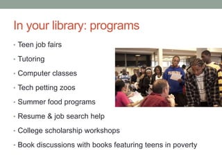 In your library: programs
• Teen job fairs
• Tutoring
• Computer classes
• Tech petting zoos
• Summer food programs
• Resume & job search help
• College scholarship workshops
• Book discussions with books featuring teens in poverty
 
