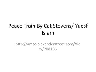 Peace Train By Cat Stevens/ Yuesf
Islam
http://amso.alexanderstreet.com/Vie
w/708135
 