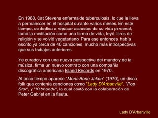 En 1968, Cat Stevens enferma de tuberculosis, lo que le lleva a permanecer en el hospital durante varios meses. En este tiempo, se dedica a repasar aspectos de su vida personal, tomó la meditación como una forma de vida, leyó libros de religión y se volvió vegetariano. Para ese entonces, había escrito ya cerca de 40 canciones, mucho más introspectivas que sus trabajos anteriores.  Ya curado y con una nueva perspectiva del mundo y de la música, firma un nuevo contrato con una compañía discográfica americana  Island Records  en 1970.  Al poco tiempo aparece “ Mona Bone Jakon ” (1970), un disco folk que contenía canciones como  " Lady D'Arbanville ",  " Pop Star ", y " Katmandu “, la cual contó con la colaboración de Peter Gabriel en la flauta.  Lady D’Arbanville 