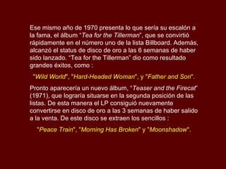 Ese mismo año de 1970 presenta lo que sería su escalón a la fama, el álbum “ Tea for the Tillerman ”, que se convirtió rápidamente en el número uno de la lista Billboard. Además, alcanzó el status de disco de oro a las 6 semanas de haber sido lanzado.  “Tea for the Tillerman” dio como resultado grandes éxitos, como : " Wild World ", " Hard-Headed Woman ", y " Father and Son ".  Pronto aparecería un nuevo álbum, “ Teaser and the Firecat ” (1971), que lograría situarse en la segunda posición de las listas. De esta manera el LP consiguió nuevamente convertirse en disco de oro a las 3 semanas de haber salido a la venta. De este disco se extraen los sencillos : " Peace Train ", " Morning Has Broken " y " Moonshadow ".  