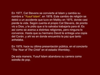 En 1977, Cat Stevens se convierte al Islam y cambia su nombre a  “ Yusuf Islam ”,  en 1978. Este cambio de religión se debió a un accidente que tuvo en Malibu en 1975, donde casi pierde la vida. Según cuenta el propio Cat Stevens, de pronto vio a Dios, y le pidio que si lo salvaba trabajaría para él. Es así como se acerca a distintas religiones, pero ninguna lo convence. Hasta que su hermano David le entrega una copia del Corán, y ahí es en donde encuentra la paz que tanto anhelaba.  En 1979, hace su última presentación pública, en el concierto “ The Year of The Child ” en el estadio Wembley.  De esta manera, Yusuf Islam abandona su carrera como estrella de pop. 