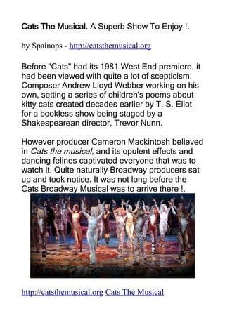 Cats The Musical. A Superb Show To Enjoy !.

by Spainops - http://catsthemusical.org

Before "Cats" had its 1981 West End premiere, it
had been viewed with quite a lot of scepticism.
Composer Andrew Lloyd Webber working on his
own, setting a series of children's poems about
kitty cats created decades earlier by T. S. Eliot
for a bookless show being staged by a
Shakespearean director, Trevor Nunn.

However producer Cameron Mackintosh believed
in Cats the musical, and its opulent effects and
dancing felines captivated everyone that was to
watch it. Quite naturally Broadway producers sat
up and took notice. It was not long before the
Cats Broadway Musical was to arrive there !.




http://catsthemusical.org Cats The Musical
 