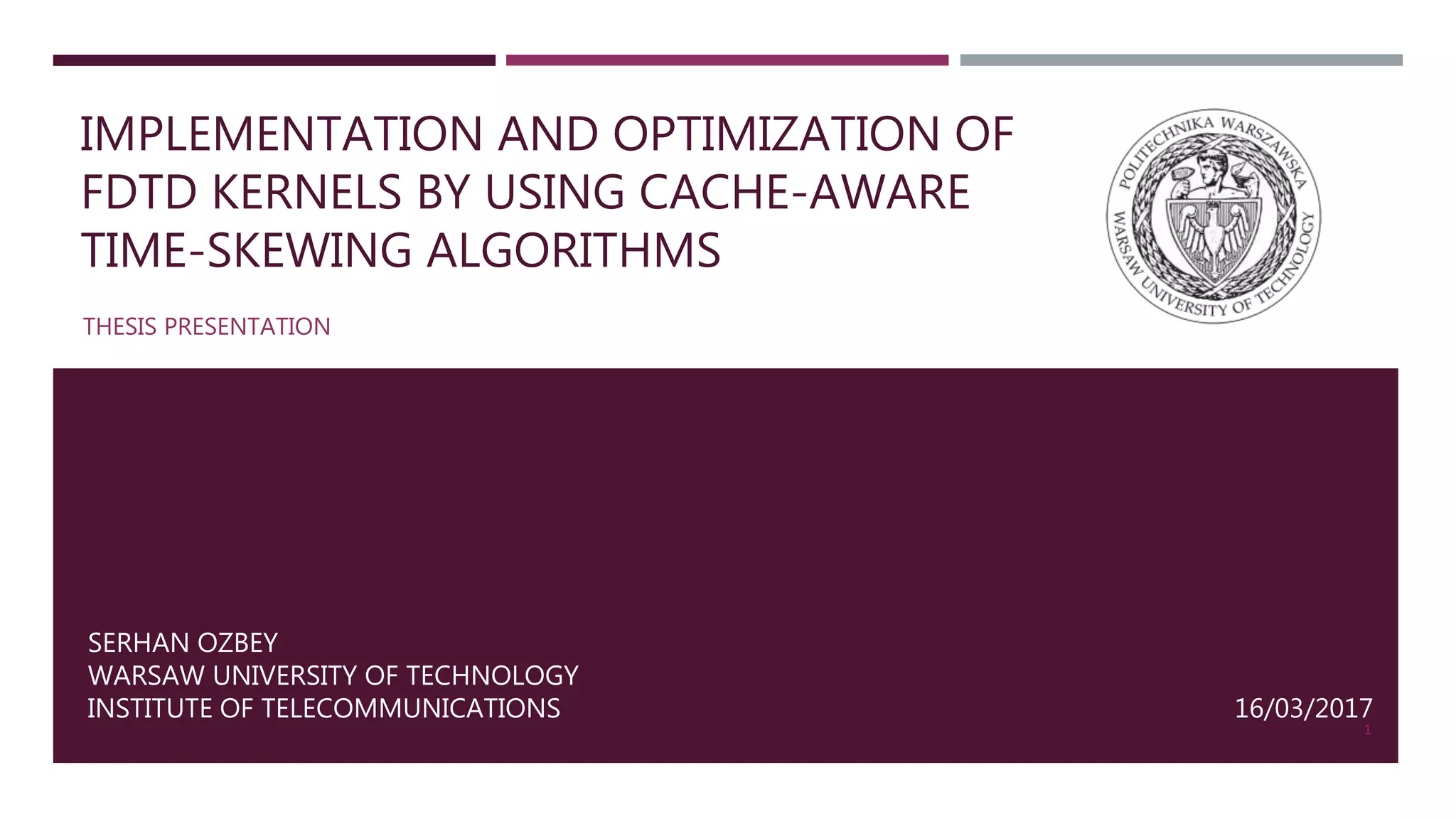 IMPLEMENTATION AND OPTIMIZATION OF FDTD KERNELS BY USING CACHE-AWARE TIME-SKEWING ALGORITHMS THESIS PRESENTATION 1 SERHAN OZBEY WARSAW UNIVERSITY OF TECHNOLOGY INSTITUTE OF TELECOMMUNICATIONS 16/03/2017 