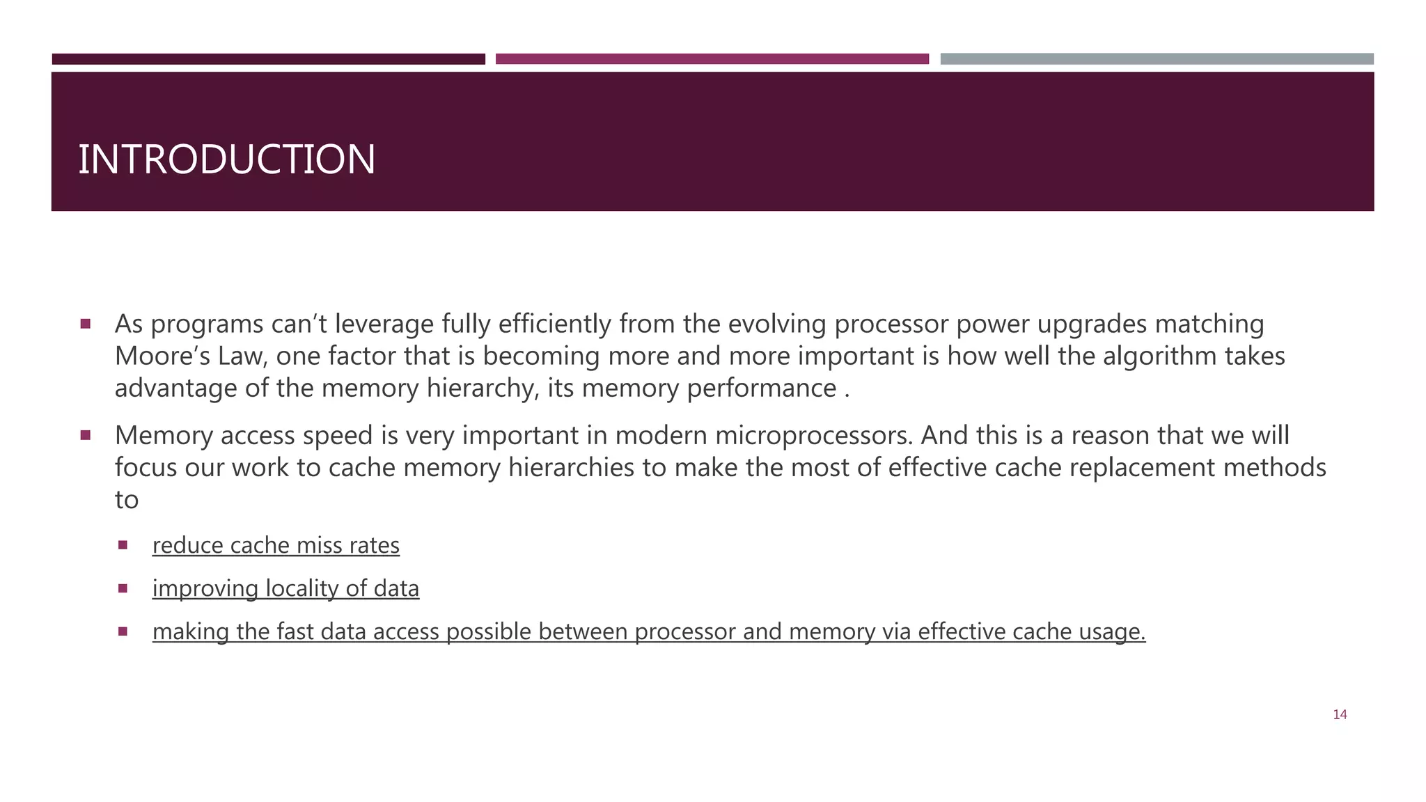  As programs can’t leverage fully efficiently from the evolving processor power upgrades matching Moore’s Law, one factor that is becoming more and more important is how well the algorithm takes advantage of the memory hierarchy, its memory performance .  Memory access speed is very important in modern microprocessors. And this is a reason that we will focus our work to cache memory hierarchies to make the most of effective cache replacement methods to  reduce cache miss rates  improving locality of data  making the fast data access possible between processor and memory via effective cache usage. 14 INTRODUCTION 