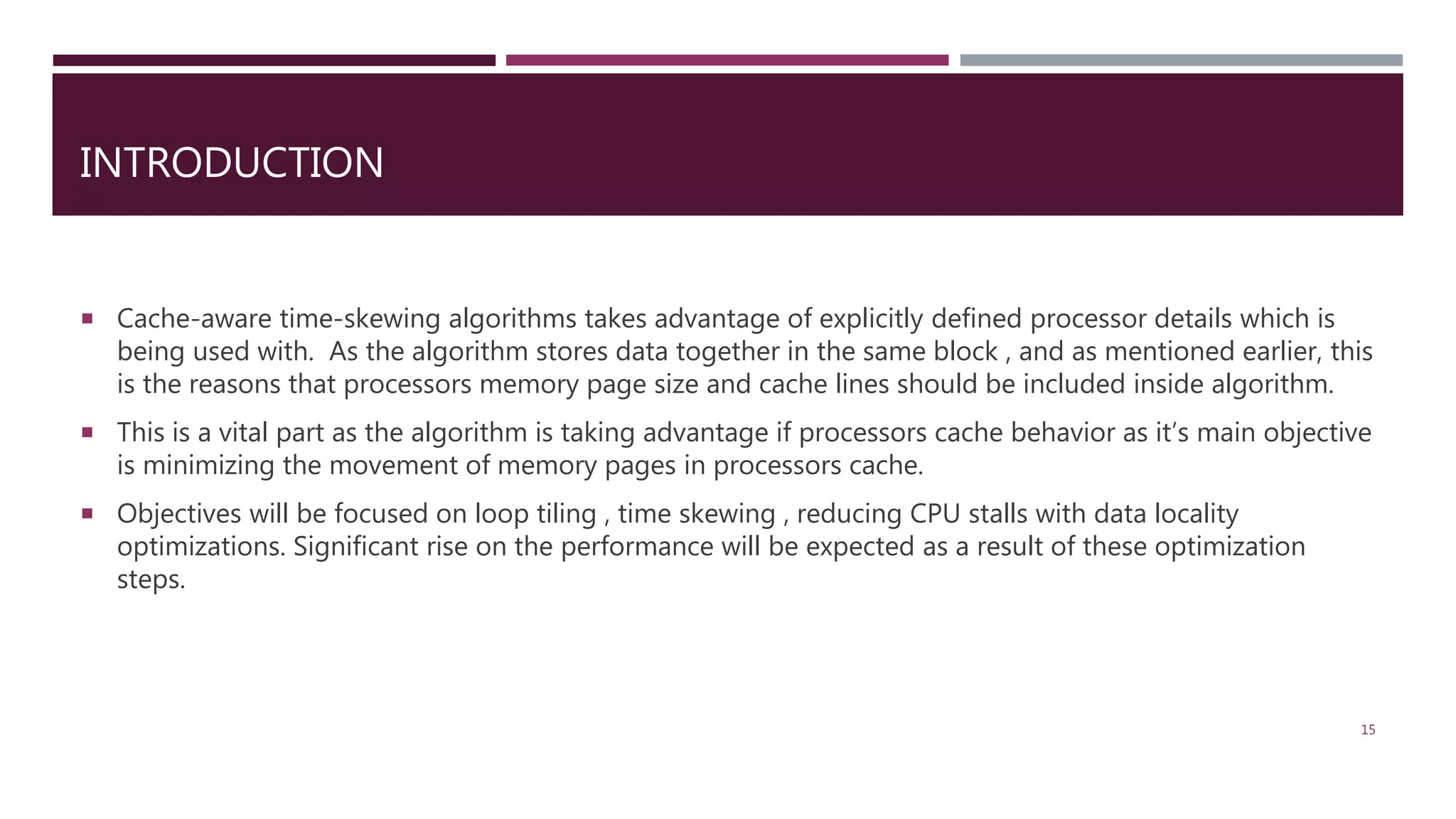  Cache-aware time-skewing algorithms takes advantage of explicitly defined processor details which is being used with. As the algorithm stores data together in the same block , and as mentioned earlier, this is the reasons that processors memory page size and cache lines should be included inside algorithm.  This is a vital part as the algorithm is taking advantage if processors cache behavior as it’s main objective is minimizing the movement of memory pages in processors cache.  Objectives will be focused on loop tiling , time skewing , reducing CPU stalls with data locality optimizations. Significant rise on the performance will be expected as a result of these optimization steps. 15 INTRODUCTION 