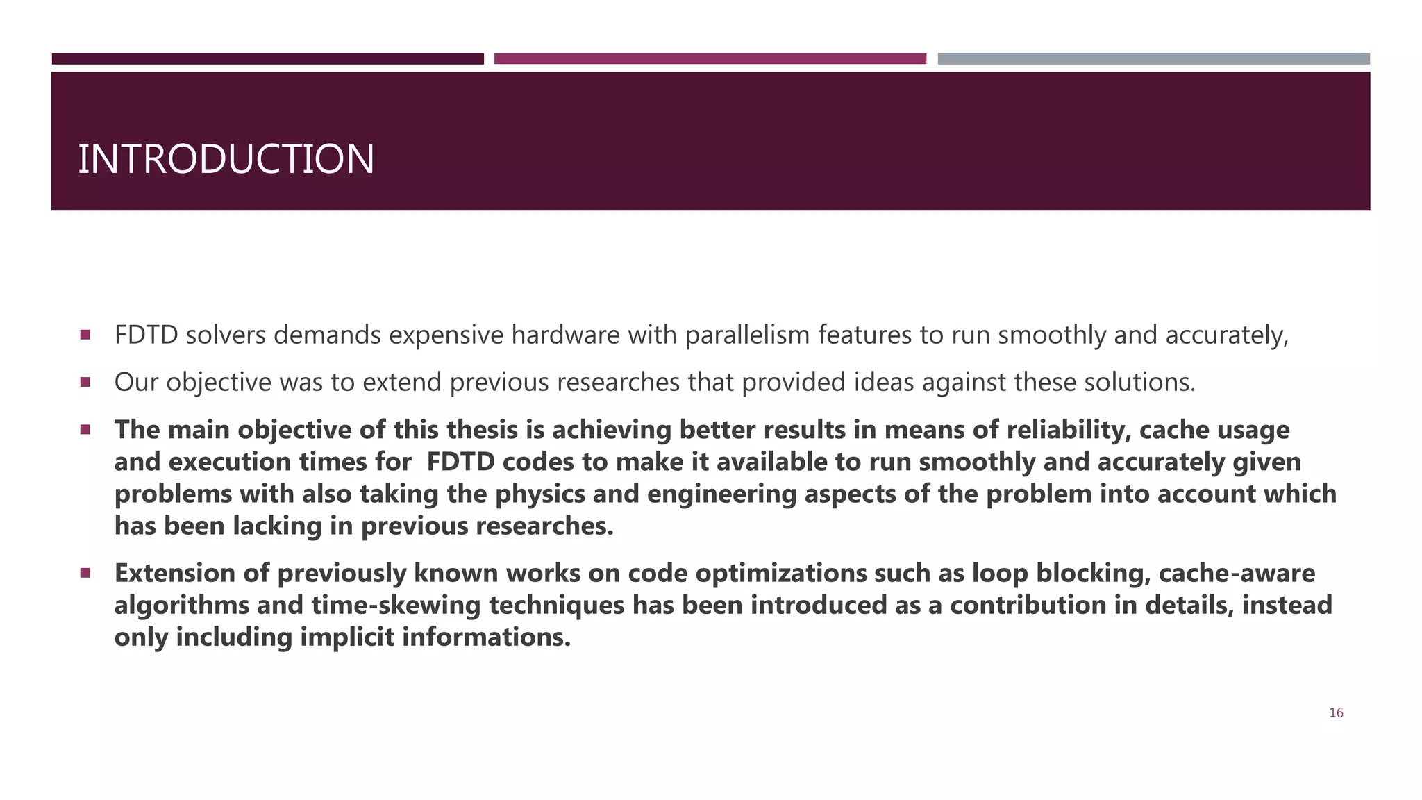 INTRODUCTION  FDTD solvers demands expensive hardware with parallelism features to run smoothly and accurately,  Our objective was to extend previous researches that provided ideas against these solutions.  The main objective of this thesis is achieving better results in means of reliability, cache usage and execution times for FDTD codes to make it available to run smoothly and accurately given problems with also taking the physics and engineering aspects of the problem into account which has been lacking in previous researches.  Extension of previously known works on code optimizations such as loop blocking, cache-aware algorithms and time-skewing techniques has been introduced as a contribution in details, instead only including implicit informations. 16 