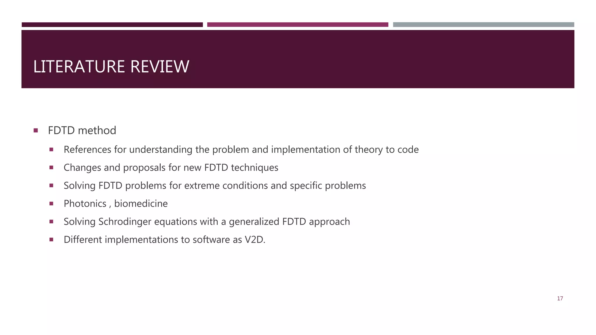 LITERATURE REVIEW  FDTD method  References for understanding the problem and implementation of theory to code  Changes and proposals for new FDTD techniques  Solving FDTD problems for extreme conditions and specific problems  Photonics , biomedicine  Solving Schrodinger equations with a generalized FDTD approach  Different implementations to software as V2D. 17 